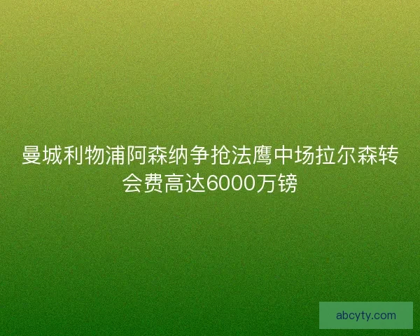 曼城利物浦阿森纳争抢法鹰中场拉尔森转会费高达6000万镑