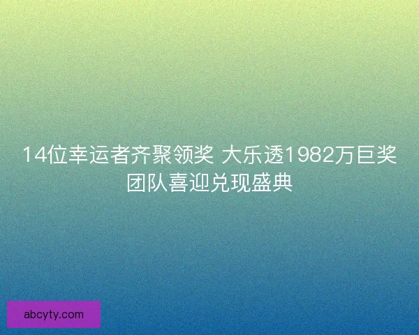 14位幸运者齐聚领奖 大乐透1982万巨奖团队喜迎兑现盛典