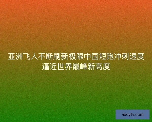 亚洲飞人不断刷新极限中国短跑冲刺速度逼近世界巅峰新高度