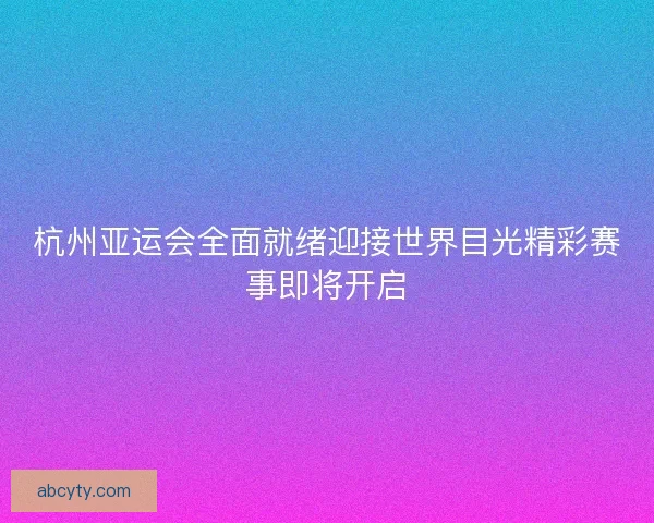 杭州亚运会全面就绪迎接世界目光精彩赛事即将开启
