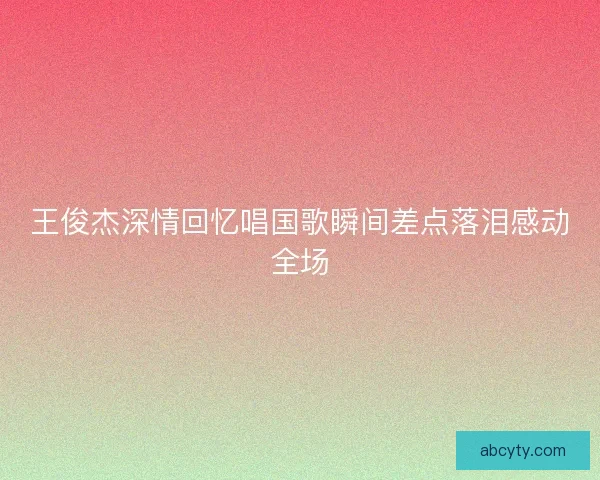 王俊杰深情回忆唱国歌瞬间差点落泪感动全场