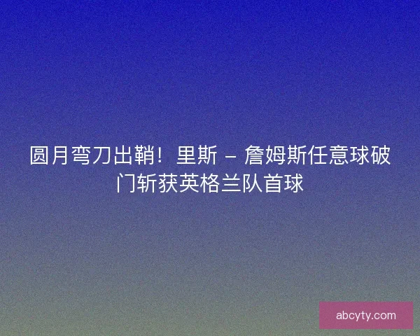 圆月弯刀出鞘！里斯 - 詹姆斯任意球破门斩获英格兰队首球