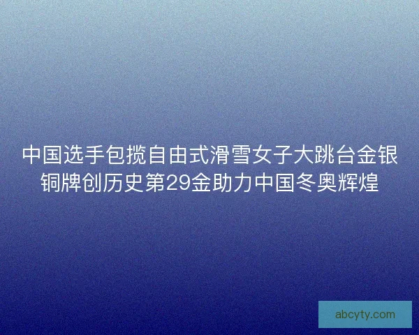 中国选手包揽自由式滑雪女子大跳台金银铜牌创历史第29金助力中国冬奥辉煌