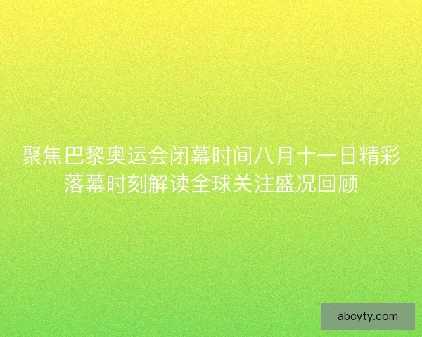 聚焦巴黎奥运会闭幕时间八月十一日精彩落幕时刻解读全球关注盛况回顾