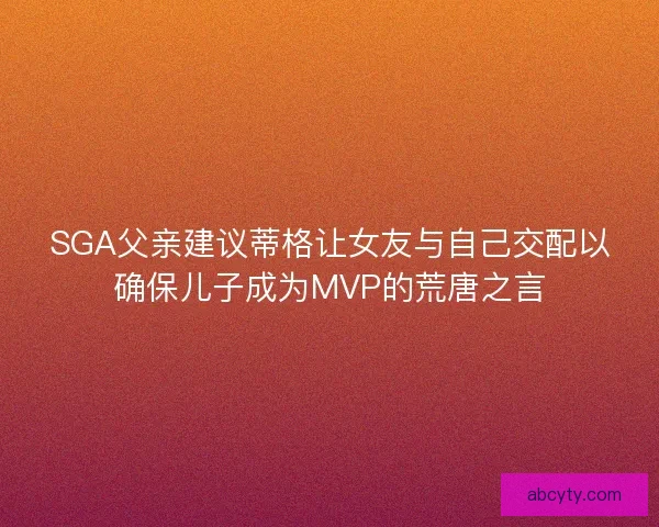 SGA父亲建议蒂格让女友与自己交配以确保儿子成为MVP的荒唐之言