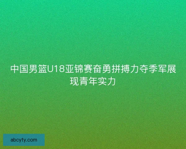 中国男篮U18亚锦赛奋勇拼搏力夺季军展现青年实力