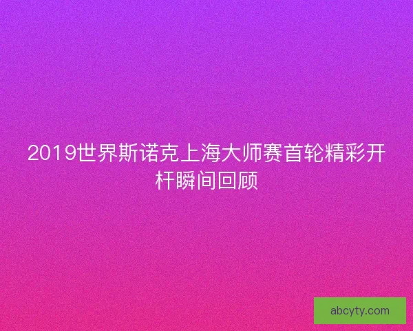 2019世界斯诺克上海大师赛首轮精彩开杆瞬间回顾