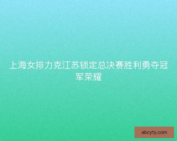 上海女排力克江苏锁定总决赛胜利勇夺冠军荣耀