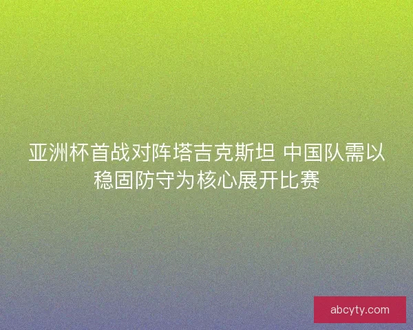 亚洲杯首战对阵塔吉克斯坦 中国队需以稳固防守为核心展开比赛