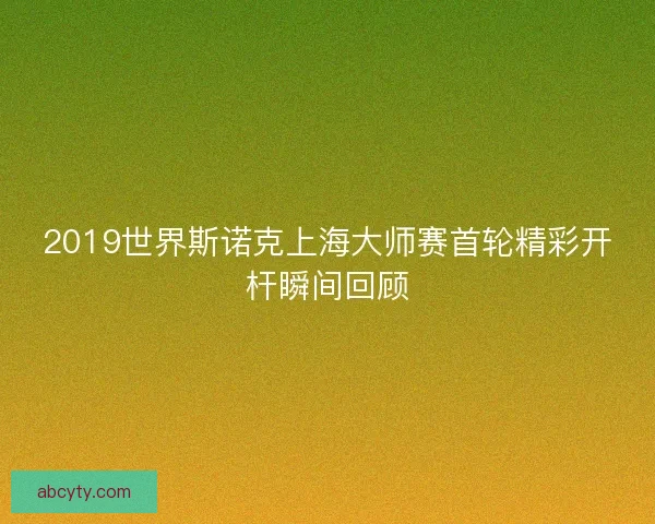 2019世界斯诺克上海大师赛首轮精彩开杆瞬间回顾