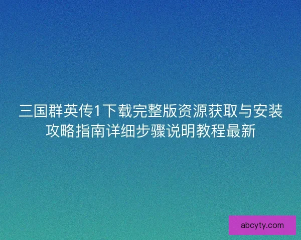 三国群英传1下载完整版资源获取与安装攻略指南详细步骤说明教程最新
