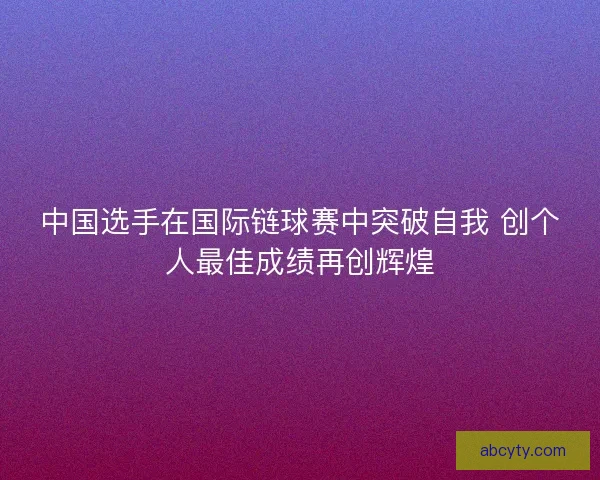 中国选手在国际链球赛中突破自我 创个人最佳成绩再创辉煌